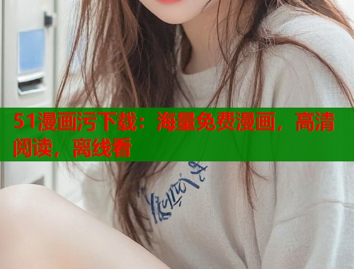 51漫画污下载：海量免费漫画，高清阅读，离线看
