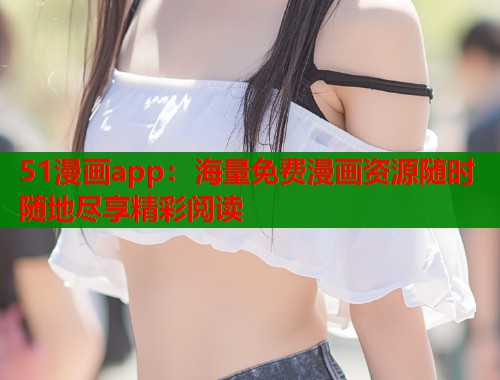 51漫画app：海量免费漫画资源随时随地尽享精彩阅读