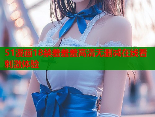 51漫画18禁羞羞羞高清无删减在线看刺激体验