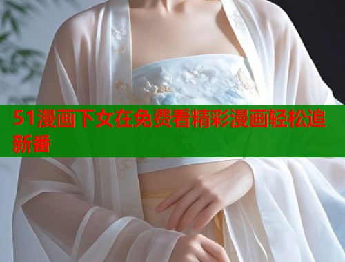 51漫画下女在免费看精彩漫画轻松追新番