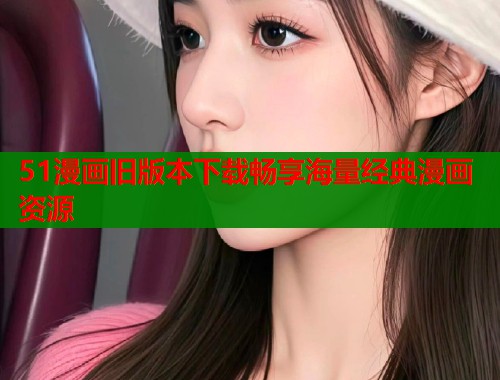 51漫画旧版本下载畅享海量经典漫画资源