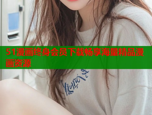 51漫画终身会员下载畅享海量精品漫画资源