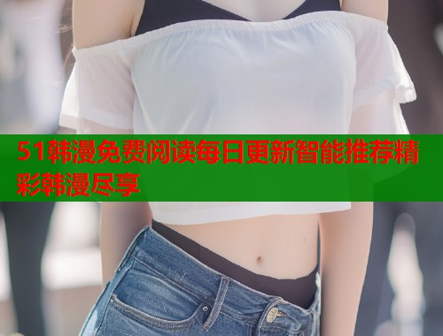 51韩漫免费阅读每日更新智能推荐精彩韩漫尽享