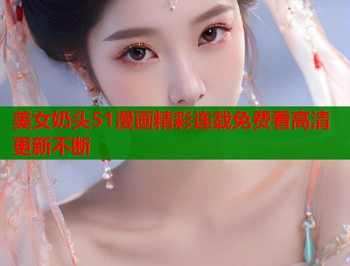 美女奶头51漫画精彩连载免费看高清更新不断