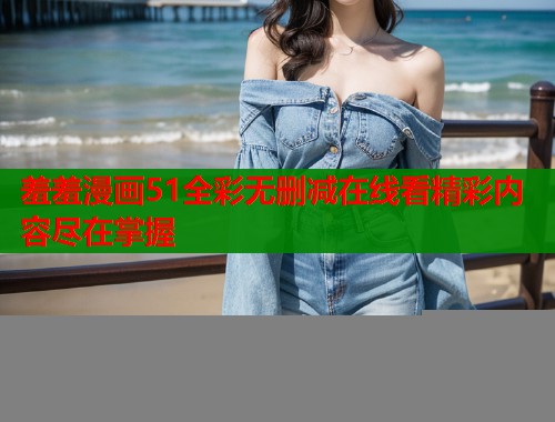 羞羞漫画51全彩无删减在线看精彩内容尽在掌握
