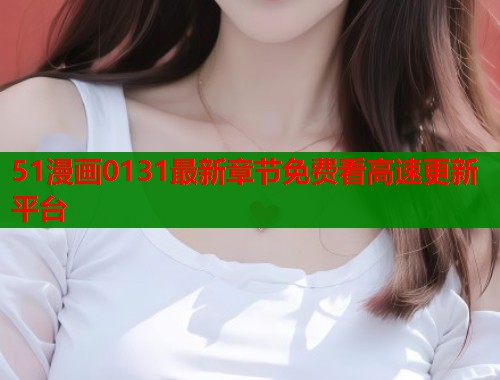 51漫画0131最新章节免费看高速更新平台