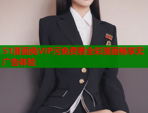 51漫画免VIP污免费看全彩漫画畅享无广告体验