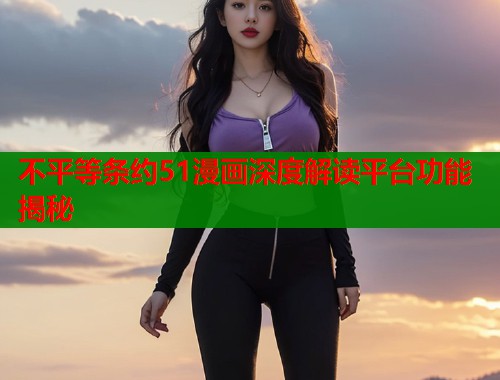 不平等条约51漫画深度解读平台功能揭秘