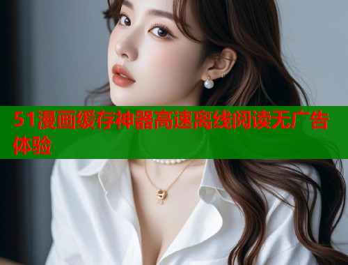 51漫画缓存神器高速离线阅读无广告体验