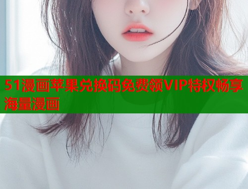 51漫画苹果兑换码免费领VIP特权畅享海量漫画
